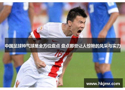 中国足球帅气球星全方位盘点 盘点那些让人惊艳的风采与实力