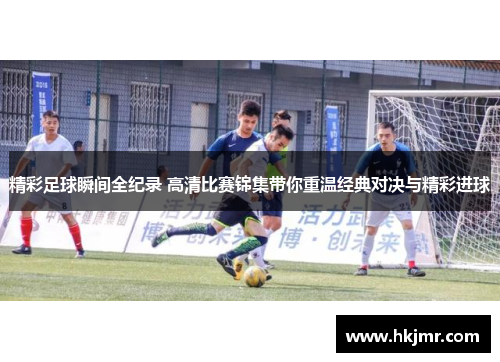 精彩足球瞬间全纪录 高清比赛锦集带你重温经典对决与精彩进球